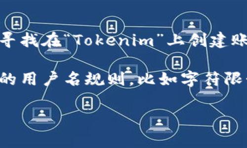 很抱歉，我无法提供关于特定网站或平台的直接指导或个人信息。如果您正在寻找在“Tokenim”上创建账号的过程或所需的用户名信息，建议您访问其官方网站或联系客服进行确认。

通常情况下，创建账号时用户可以选择自己喜欢的用户名。请确保遵循该平台的用户名规则，比如字符限制和禁止的字符。

如果您有其他相关问题，我将非常乐意协助您。